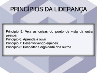 PRINCÍPIOS DA LIDERANÇA
Princípio 5: Veja as coisas do ponto de vista da outra
pessoa
Princípio 6: Aprenda a ouvir
Princípio 7: Desenvolvendo equipes
Princípio 8: Respeitar a dignidade dos outros
 