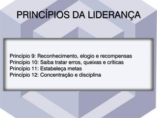 PRINCÍPIOS DA LIDERANÇA
Princípio 9: Reconhecimento, elogio e recompensas
Princípio 10: Saiba tratar erros, queixas e críticas
Princípio 11: Estabeleça metas
Princípio 12: Concentração e disciplina
 