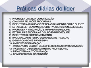 Práticas diárias do líder
1) PROMOVER UMA BOA COMUNICAÇÃO
2) CONDUZIR REUNIÕES PRODUTIVAS
3) INCENTIVAR A QUALIDADE DE RELACIONAMENTO COM O CLIENTE
4) ESTABELECER CLARAMENTE OBJETIVOS E RESPONSABILIDADES
5) PROMOVER A INTEGRAÇÃO E TRABALHO EM EQUIPE
6) ESTIMULAR E ENCORAJAR O SUBORDINADO/EQUIPE
7) INCENTIVAR O COMPROMETIMENTO
8) RACIONALIZAR O TEMPO DEDICADO A RETRABALHO
9) IDENTIFICANDO OS PROBLEMAS
10) AMBIENTE/ORGANIZAÇÃO
11) PROMOVER O MELHOR DESEMPENHO E MAIOR PRODUTIVIDADE
12) INCENTIVAR O DESENVOLVIMENTO PROFISSIONAL
13) PROMOVER A AUTOCONFIANÇA
14) CONHECER OS SUBORDINADOS
 