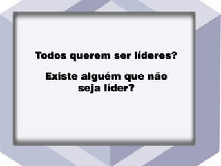 Todos querem ser líderes?
Existe alguém que não
seja líder?
 