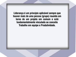 Liderança é um princípio aplicável sempre que
houver mais de uma pessoa (grupo) reunida em
torno de um projeto em comum e está
fundamentalmente vinculada ao conceito
Trabalho em equipe e Produtividade.
 