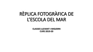 RÈPLICA FOTOGRÀFICA DE
L’ESCOLA DEL MAR
CLASSES LLEVANT I MIGJORN
CURS 2019-20
 