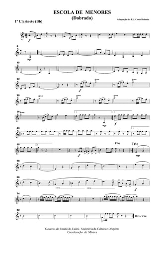 & 42
f
.œ œ œ œ J
œ
‰ Œ .œ œ œ œ J
œ ‰ Œ .œ œ œ œ œ œ œ œ œ œ
& ..
P
8
J
œ ‰
œ
˙ œ œ œ œ ˙ œ œ œ œ œ œ œ œ
&
15
˙
j
œ
‰
œ
˙ œ œ œ œ ˙ œ œ œ œ œ œ œ œ
&
Ÿ~~ Ÿ~~22
œ œ œ œ ˙
j
œ ‰ Œ
f
‰ œ œ œ œ. ˙
‰ œ œ œ œ. ˙
&
Ÿ~~ Ÿ~~ Ÿ~~29
‰ œ œ œ œ. ˙
‰ œ œ œ œ. ˙
‰ œ œ œ œ. ˙
‰ œ œ œ œ.
& ..
Ÿ~~Ÿ~~36
˙
‰ œ œ œ œ. œ œ
1
œ œ œ œ œ
P
J
œ
‰
œ f
2
œ œ œ œ œ œ œ œ œ
& ..
43
‰
œ œ œ œ œ œ œ œ
‰
œ œ œ œ œ œ œ œ
‰ J
œ
‰ J
œ
‰ J
œ
‰ J
œ
1
‰
œ œ œ œ
& .. b ..
50
œ œ œ œ
2
J
œ
‰ Œ ∑
f
Œ ‰ œ œ œ
>>
œ#
>>
œ
>>
œ
>>
œ .œ œ
Fim
J
œ ‰ Œ
Trio
P
œ œ
& b
58
œ œ
˙ œ
Œ œ œ œ œ ˙ œ Œ
œ œ
& b
66
œ œ .œ J
œ
cresc.............................................
œ œ œn œ
cresc...........................................
œ œ .œ
J
œ> œ>
œ
>
œ
>
œ
>
f
œ œ
& b
74
œ œ ‰
œ œ# œ œœ œ œ œ œn œœ œœ œ
Œ ∑ ‰
œ œ# œ œ œ œ œ œœ œ œœœ œ
Œ
& b ..
82
˙ ˙ ˙ ˙ ˙ œ
œ œ œ œ
D.C. e FimJ
œ
‰ Œ
Governo do Estado do Ceará - Secreteria da Cultura e Desporto
Coordenação de Música
ESCOLA DE MENORES
(Dobrado) Adaptação de: F. J. Costa Holanda
1º Clarinete (Bb)
 
