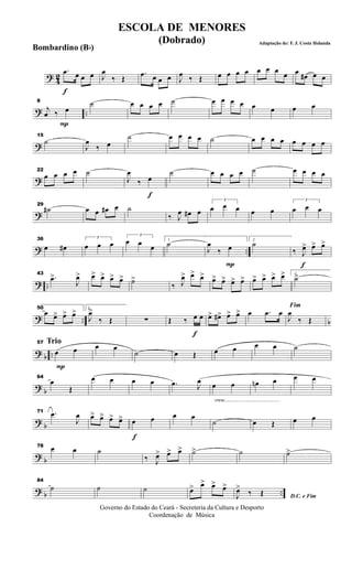 ? 42
f
.œ œ œ œ J
œ
‰ Œ
.œ œ œ œ J
œ ‰ Œ œ œ œ œ œ œ œ œ œ
œ# œ œ
? ..
P
8
j
œ ‰ œ
˙ œ œ œ œ ˙ œ œ œ œ œ œ œ œ
?
15
˙
J
œ
‰ œ
˙ œ œ œ œ ˙ œ œ œ œ œ œ œ œ
?
22
œ œ œ œ ˙
f
J
œ
‰ œ
˙ œ œ œ œ ˙ œ œ œ œ
?
29
˙# œ œ œ# œ ˙
‰ J
œ œ# œ
3
œ œ œ œ œ
3
œ œ œ
? ..
36
œ œ#
3
œ œ œ
3
œ œ œ
1
˙
P
J
œ
‰ œ
2
˙
f
‰ J
œ> œ> œ>
? ..
43
.œ>
J
œ> œ> œ> œ> œ> ˙>
‰ J
œ> œ> œ> œ> œ> œ> œ> œ> œ> œ> œ> 1
˙>
? .. b
50
œ œ> œ> œ> 2
J
œ>
‰ Œ ∑
f
Œ ‰ œ œ œ> œ#> œ> œ> œ .œ œ
Fim
J
œ
‰ Œ
?
b ..
Trio
P
57
œ œ œ œ
˙ œ Œ œ œ œ œ ˙
?
b
64
œ
Œ
œ œ œ œ .œ J
œ
cresc.............................................
œ œ œn œ œ œ
?
b
71 .œ
J
œ œ> œ> œ> œ>
f
œ œ œ œ
˙ œ Œ œ œ
?
b
78 œ œ ˙
‰ J
œ> œ> œ> ˙> ˙ ˙>
? b ..
84
˙ ˙ ˙ œ> œ> œ> œ>
D.C. e FimJ
œ>
‰ Œ
Governo do Estado do Ceará - Secreteria da Cultura e Desporto
Coordenação de Música
ESCOLA DE MENORES
(Dobrado) Adaptação de: F. J. Costa Holanda
Bombardino (Bb)
 