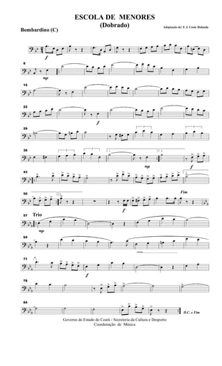 ? bb 42
f
.œ œ œ œ J
œ
‰ Œ .œ œ œ œ J
œ ‰ Œ œ œ œ œ œ œ œ
œ œ œn œ œ
? bb ..
P
8
j
œ ‰ œ
˙ œ œ œ œ ˙ œ œ œ œ œ œ œ œ
? bb
15
˙
J
œ ‰ œ
˙ œ œ œ œ ˙ œ œ œ œ œ œ œ œ
? bb
22
œ œ œ œ ˙
f
J
œ
‰ œ
˙ œ œ œ œ ˙ œ œ œ œ
? bb
29
˙n œ œ œn œ ˙
‰ J
œ œ# œ
3
œ œ œ œ œ
3
œ œ œ
? bb ..
36
œ œ#
3
œ œ œ
3
œ œ œ
1
˙
P
J
œ
‰ œ
2
˙
f
‰ J
œ> œ> œ>
? bb ..
43
.œ>
J
œ> œ> œ> œ> œ> ˙>
‰ J
œ> œ> œ> œ> œ> œ> œ> œ> œ> œ> œ> 1
˙>
?
bb .. bb
b
50
œ œ> œ> œ> 2
J
œ>
‰ Œ ∑
f
Œ ‰ œ œ œ> œ#> œ> œ> œ .œ œ
Fim
J
œ
‰ Œ
?
bb
b
..
Trio
P
57
œ œ œ œ
˙ œ Œ œ œ œ œ ˙
?
bb
b
64
œ
Œ
œ œ œ œ .œ J
œ
cresc.............................................
œ œ œn œ œ œ
?
bbb
71
.œ
J
œ œ> œ> œ> œ>
f
œ œ œ œ
˙ œ Œ œ œ
?
bb
b
78
œ œ ˙
‰ J
œ> œ> œ> ˙> ˙ ˙>
? bbb
..
84
˙ ˙ ˙ œ> œ> œ> œ>
D.C. e FimJ
œ>
‰ Œ
Governo do Estado do Ceará - Secreteria da Cultura e Desporto
Coordenação de Música
ESCOLA DE MENORES
(Dobrado) Adaptação de: F. J. Costa Holanda
Bombardino (C)
 