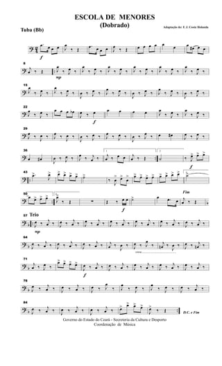 ? 42
f
.œ œ œ œ J
œ
‰ Œ
.œ œ œ œ J
œ ‰ Œ œ œ œ œ œ œ œ
œ# œ œ
? ..
8
j
œ ‰ Œ
P
J
œ
‰ J
œ ‰ J
œ
‰ J
œ ‰ J
œ
‰ J
œ ‰ J
œ
‰ J
œ ‰ J
œ
‰ J
œ ‰ J
œ
‰ J
œ ‰
?
15
J
œ
‰ J
œ ‰ J
œ
‰ J
œ ‰
J
œ ‰ J
œ ‰ J
œ
‰ J
œ ‰
J
œ ‰ J
œ ‰ J
œ
‰ J
œ ‰
J
œ ‰ J
œ ‰
?
22
J
œ
‰ J
œ ‰
œ œ œ œb
f
J
œ ‰ œ œ œ œ œ J
œ
‰ J
œ ‰ J
œ
‰ J
œ ‰
?
29
J
œ ‰ J
œ ‰ J
œ ‰ J
œ ‰
J
œ ‰ J
œ ‰ J
œ ‰ J
œ ‰
J
œ ‰ J
œ ‰ œ œ# J
œ ‰ J
œ ‰
? ..
36
œ œ# J
œ ‰ J
œ ‰ J
œ ‰ j
œ ‰
1
j
œ ‰ œ œ j
œ ‰ Œ
2
˙
f
‰ J
œ> œ> œ>
? ..
43
.œ>
J
œ> œ> œ> œ> œ> ˙>
‰
J
œ
> œ>
œ
> œ> œ> œ> œ> œ> œ> œ> œ> 1
˙>
? .. b
50
œ œ> œ> œ> 2
J
œ>
‰ Œ ∑
f
Œ ‰ œ œ ˙> œ .œ œ
Fim
j
œ ‰ Œ
?
b ..
Trio
P
57
J
œ ‰ j
œ ‰ J
œ ‰ j
œ ‰ J
œ ‰ j
œ ‰ J
œ ‰ j
œ ‰ J
œ ‰ j
œ ‰ J
œ ‰ j
œ ‰ J
œ ‰ j
œ ‰
? b
64
J
œ ‰ j
œ ‰ J
œ ‰ j
œ ‰ J
œ ‰ j
œ ‰ j
œ ‰
J
œ ‰
cresc.............................................
J
œ ‰ J
œ
‰ j
œn ‰
J
œ ‰ J
œ ‰ j
œn ‰
? b
71
j
œ ‰ J
œ ‰
œ> œ> œ> œ>
f
J
œ ‰ j
œ ‰ J
œ ‰ j
œ ‰ J
œ ‰ j
œ ‰ J
œ ‰ j
œ ‰ J
œ ‰ j
œ ‰
? b
78
J
œ ‰ j
œ ‰ J
œ ‰ j
œ ‰ J
œ ‰ J
œ
‰ J
œ
‰ J
œ ‰ J
œ
‰ J
œ ‰ J
œ ‰ j
œ ‰
? b ..
84
J
œ ‰ j
œ ‰
J
œ ‰
j
œ ‰
J
œ ‰
j
œ ‰ œ> œ> œ> œ>
D.C. e FimJ
œ>
‰ Œ
Governo do Estado do Ceará - Secreteria da Cultura e Desporto
Coordenação de Música
ESCOLA DE MENORES
(Dobrado) Adaptação de: F. J. Costa Holanda
Tuba (Bb)
 