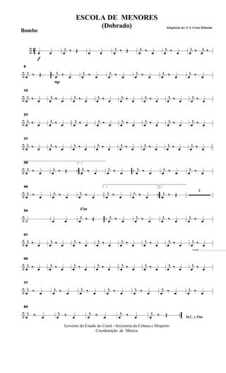 ÷ 4
2
f
œ œ
j
œ ‰ Œ œ œ
j
œ ‰ Œ j
œ ‰ œ
j
œ ‰ œ
j
œ ‰ j
œ ‰
÷ ..
8
j
œ ‰ Œ
P
j
œ ‰ œ
j
œ ‰ œ
j
œ ‰ œ
j
œ ‰ œ
j
œ ‰ œ
j
œ ‰ œ
÷
15
j
œ ‰ œ
j
œ ‰ œ
j
œ ‰ œ
j
œ ‰ œ
j
œ ‰ œ
j
œ ‰ œ
j
œ ‰ œ
j
œ ‰ œ
÷
23
j
œ ‰ œ
j
œ ‰ œ
j
œ ‰ œ
j
œ ‰ œ
j
œ ‰ œ
j
œ ‰ œ
j
œ ‰ œ
j
œ ‰ œ
÷
31
j
œ ‰ œ
j
œ ‰ œ
j
œ ‰ œ
j
œ ‰ œ
j
œ ‰ œ
j
œ ‰ œ
j
œ ‰ œ
j
œ ‰ œ
÷ .. ..
391
j
œ ‰ œ
j
œ ‰ Œ
2
j
œ ‰ œ
j
œ ‰ œ
j
œ ‰ œ
j
œ ‰ œ
j
œ ‰ œ
÷ ..
46
j
œ ‰ œ
j
œ ‰ œ
j
œ ‰ œ
1
j
œ ‰ œ
j
œ ‰ œ
2
j
œ ‰ Œ
2
÷ ..
54
˙ œ œ
Fim
j
œ ‰ Œ j
œ ‰ œ
j
œ ‰ œ
j
œ ‰ œ
j
œ ‰ œ
÷
61
j
œ ‰ œ
j
œ ‰ œ
j
œ ‰ œ
j
œ ‰ œ
j
œ ‰ œ
j
œ ‰ œ
j
œ ‰ œ
cresc...................................
j
œ ‰ œ
÷
69
j
œ ‰ œ
j
œ ‰ œ
j
œ ‰ œ
j
œ ‰ œ
j
œ ‰ œ
j
œ ‰ œ
j
œ ‰ œ
j
œ ‰ œ
÷
77
j
œ ‰ œ
j
œ ‰ œ
j
œ ‰ œ
j
œ ‰ œ
j
œ ‰ œ
j
œ ‰ œ
j
œ ‰ œ
÷ ..
84
j
œ ‰ œ
j
œ ‰ œ
j
œ ‰ œ
j
œ ‰ œ D.C. e Fim
j
œ ‰ Œ
Governo do Estado do Ceará - Secreteria da Cultura e Desporto
Coordenação de Música
ESCOLA DE MENORES
(Dobrado) Adaptação de: F. J. Costa Holanda
Bombo
 