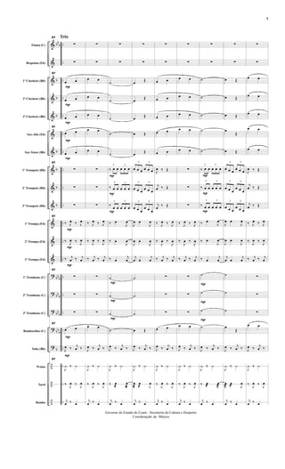 &
&
&
&
&
&
&
&
&
&
&
&
&
?
?
?
?
?
÷
÷
÷
bbb
b
b
b
b
b
b
b
bbb
bbb
bbb
bbb
b
..
..
..
..
..
..
..
..
..
..
....
..
..
..
..
..
..
..
..
..
..
Flauta (C)
Requinta (Eb)
1º Clarinete (Bb)
2º Clarinete (Bb)
3º Clarinete (Bb)
Sax-Alto (Eb)
Sax-Tenor (Bb)
1º Trompete (Bb)
2º Trompete (Bb)
3º Trompete (Bb)
1ª Trompa (Eb)
2ª Trompa (Eb)
3ª Trompa (Eb)
1º Trombone (C)
2º Trombone (C)
3º Trombone (C)
Bombardino (C)
Tuba (Bb)
Pratos
Tarol
Bombo
Trio
P
P
P
P
P
P
P
P
P
P
57
∑
∑
57
œ œ
œ œ
œ œ
57
œ œ
œ œ
57
∑
∑
∑
57
‰ J
œ ‰ J
œ
‰
J
œ ‰ J
œ
‰ j
œ ‰ j
œ
57
∑
∑
∑
57
œ œ
J
œ ‰ j
œ ‰
57
J
¿ ‰ ¿
‰ J
œ ‰ J
œ
j
œ ‰ œ
∑
∑
œ œ
œ œ
œ œ
œ œ
œ œ
∑
∑
∑
‰ J
œ ‰ J
œ
‰
J
œ ‰ J
œ
‰ j
œ ‰ j
œ
∑
∑
∑
œ œ
J
œ ‰ j
œ ‰
J
¿ ‰ ¿
‰ J
œ ‰ J
œ
j
œ ‰ œ
P
P
P
P
P
P
∑
∑
˙
˙
˙
˙
˙
3
‰ œ œ
3
œ œ œ
3
‰ œ œ
3
œ œ œ
3
‰ œ œ
3
œ œ œ
‰ œ
J
œ
‰ œ
J
œ
‰ œ
j
œ
˙
˙
˙
˙
J
œ ‰ j
œ ‰
J
¿ ‰ ¿
‰ œ
@ J
œ
@
j
œ ‰ œ
∑
∑
œ Œ
œ Œ
œ Œ
œ Œ
œ Œ
3
œ œ œ
3
œ œ œ
3
œ œ œ
3
œ œ œ
3
œ œ œ
3
œ œ œ
J
œ œ
J
œ
J
œ œ
J
œ
j
œ œ
j
œ
˙
˙
˙
œ Œ
J
œ ‰ j
œ ‰
J
¿ ‰ ¿
J
œ
@
œ
@ J
œ
j
œ ‰ œ
∑
∑
œ œ
œ œ
œ œ
œ œ
œ œ
J
œ ‰ Œ
j
œ ‰ Œ
j
œ ‰ Œ
‰ J
œ ‰ J
œ
‰
J
œ ‰
J
œ
‰ j
œ ‰ j
œ
∑
∑
∑
œ œ
J
œ ‰ j
œ ‰
J
¿ ‰ ¿
‰ J
œ ‰ J
œ
j
œ ‰ œ
∑
∑
œ œ
œ œ
œ œ
œ œ
œ œ
∑
∑
∑
‰ J
œ ‰ J
œ
‰
J
œ ‰
J
œ
‰ j
œ ‰ j
œ
∑
∑
∑
œ œ
J
œ ‰ j
œ ‰
J
¿ ‰ ¿
‰ J
œ ‰ J
œ
j
œ ‰ œ
P
P
P
P
P
P
∑
∑
˙
˙
˙
˙
˙
3
‰ œ œ
3
œ œ œ
3
‰ œ œ
3
œ œ œ
3
‰ œ œ
3
œ œ œ
‰ œ
J
œ
‰ œ
J
œ
‰ œ
j
œ
˙
˙
˙
˙
J
œ ‰ j
œ ‰
J
¿ ‰ ¿
‰ œ
@ J
œ
@
j
œ ‰ œ
∑
∑
œ Œ
œ Œ
œ Œ
œ
Œ
œ Œ
3
œ œ œ
3
œ œ œ
3
œ œ œ
3
œ œ œ
3
œ œ œ
3
œ œ œ
J
œ œ
J
œ
J
œ œ
J
œ
j
œ œ
j
œ
˙
˙
˙
œ
Œ
J
œ ‰ j
œ ‰
J
¿ ‰ ¿
J
œ
@
œ
@ J
œ
j
œ ‰ œ
∑
∑
œ œ
œ œ
œ œ
œ œ
œ œ
J
œ ‰ Œ
j
œ ‰ Œ
j
œ ‰ Œ
‰ J
œ ‰ J
œ
‰
J
œ ‰ J
œ
‰ j
œ ‰ j
œ
∑
∑
∑
œ œ
J
œ ‰ j
œ ‰
J
¿ ‰ ¿
‰ J
œ ‰ J
œ
j
œ ‰ œ
- 7 -
Governo do Estado do Ceará - Secreteria da Cultura e Desporto
Coordenação de Música
7
 