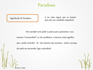 Paradoxo
Significado de Paradoxo:
Um exemplo seria pedir à pessoa para apresentar o seu
sintoma “incontrolável”, se ela manifestar o sintoma então significa
que o pode controlar. Se não sintoma não acontece, então é porque
ele pode ser prevenido, logo controlável.
2 ou mais regras que se juntam
para dar um resultado impossível.
(Stratton, 2003)
 
