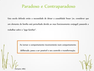 Esta escola defende então a necessidade de deixar a causalidade linear (ex. considerar que
um elemento da família está perturbado devido ao mau funcionamento conjugal) passando a
trabalhar sobre o “jogo familiar”.
(Sampaio, 1985)
Ao tornar o comportamento inconveniente num comportamento
deliberado, passa a ser possível o seu controlo e transformação.
Paradoxo e Contraparadoxo
 