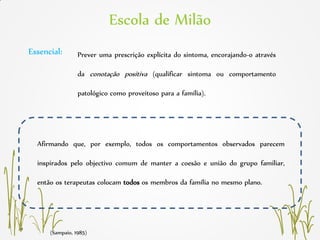 (Sampaio, 1985)
Afirmando que, por exemplo, todos os comportamentos observados parecem
inspirados pelo objectivo comum de manter a coesão e união do grupo familiar,
então os terapeutas colocam todos os membros da família no mesmo plano.
Prever uma prescrição explícita do sintoma, encorajando-o através
da conotação positiva (qualificar sintoma ou comportamento
patológico como proveitoso para a família).
Essencial:
Escola de Milão
 
