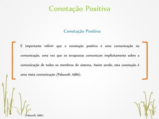 Conotação Positiva
(Palazzoli, 1980)
Conotação Positiva
É importante referir que a conotação positiva é uma comunicação na
comunicação, uma vez que os terapeutas comunicam implicitamente sobre a
comunicação de todos os membros do sistema. Assim sendo, esta conotação é
uma meta comunicação (Palazzoli, 1980).
 