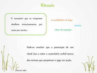 (Palazzoli, 1980)
Rituais
É necessário que os terapeutas
detalhem minuciosamente, por
vezes por escrito:,
as modalidades de lugar
horário
ritmo de repetição
Pode-se concluir que a prescrição de um
ritual visa a evitar o comentário verbal acerca
das normas que perpetuam o jogo em acção.
 