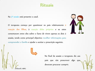 (Palazzoli, 1980)
Rituais
Na 3ª sessão está presente o casal.
O terapeuta começa por questionar os pais relativamente à
reacção dos filhos, à reacção deles próprios e se estes
comentaram entre eles sobre o facto de virem apenas os dois à
sessão, tendo como principal objectivo recolher informações para
compreender a família e ajudar a aceitar a prescrição seguinte.
No final da sessão o terapeuta diz aos
pais que vão prescrever algo que
deveram procurar cumprir.
 