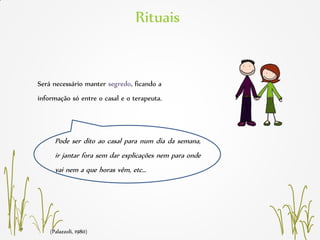 (Palazzoli, 1980)
Rituais
Será necessário manter segredo, ficando a
informação só entre o casal e o terapeuta.
Pode ser dito ao casal para num dia da semana,
ir jantar fora sem dar explicações nem para onde
vai nem a que horas vêm, etc…
 