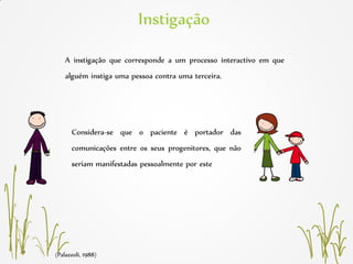 (Palazzoli, 1988)
Instigação
A instigação que corresponde a um processo interactivo em que
alguém instiga uma pessoa contra uma terceira.
Considera-se que o paciente é portador das
comunicações entre os seus progenitores, que não
seriam manifestadas pessoalmente por este
 
