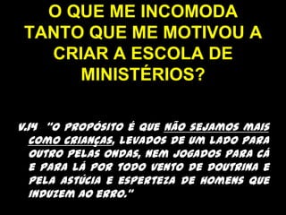 O QUE ME INCOMODA TANTO QUE ME MOTIVOU A CRIAR A ESCOLA DE MINISTÉRIOS?v.14  “O propósito é que não sejamos mais como crianças, levados de um lado para outro pelas ondas, nem jogados para cá e para lá por todo vento de doutrina e pela astúcia e esperteza de homens que induzem ao erro.” 