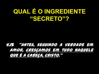 QUAL É O INGREDIENTE “SECRETO”?v.15  “Antes, seguindo a verdade em amor, cresçamos em tudo naquele que é a cabeça, Cristo.” 