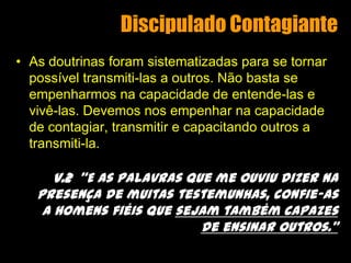 Discipulado ContagianteAs doutrinas foram sistematizadas para se tornar possível transmiti-las a outros. Não basta se empenharmos na capacidade de entende-las e vivê-las. Devemos nos empenhar na capacidade de contagiar, transmitir e capacitando outros a transmiti-la.v.2  “E as palavras que me ouviu dizer na presença de muitas testemunhas, confie-as a homens fiéis que sejam também capazes de ensinar outros.”
