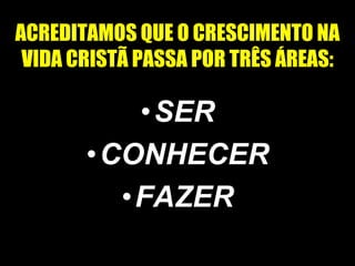 ACREDITAMOS QUE O CRESCIMENTO NA VIDA CRISTÃ PASSA POR TRÊS ÁREAS: SER CONHECER FAZER