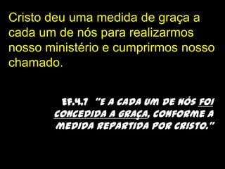 Cristo deu uma medida de graça a cada um de nós para realizarmos nosso ministério e cumprirmos nosso chamado. Ef.4.7  “E a cada um de nós foi concedida a graça, conforme a medida repartida por Cristo.”