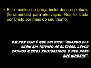 Esta medida de graça inclui dons espirituais (ferramentas) para efetivação. Nos foi dada por Cristo por meio do seu triunfo.v.8 Por isso é que foi dito: “Quando ele subiu em triunfo às alturas, levou cativos muitos prisioneiros, e deu dons aos homens”.