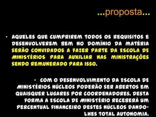 PROPOSTAA ESCOLA DE MINISTÉRIO não serve para aqueles que desejam fama ou projeção pessoal (Deus é quem resolve isso). Seguimos o modelo de João Batista “Importa Que Ele cresça e que eu diminua”.A ESCOLA DE MINISTÉRIOS não se propõe emitir certificados e diplomas com fins profissionais. O foco é puramente ministerial.Por esta razão não há qualquer tipo de registro.A ESCOLA DE MINISTÉRIOS tem caráter livre, não institucional, independente, e interdenominacional.Entretanto a ESCOLA DE MINISTÉRIOS tem regras e disciplinas necessárias para o desenvolvimento dos discípulos. 