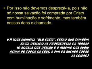 Por isso não devemos desprezá-la, pois não só nossa salvação foi comprada por Cristo com humilhação e sofrimento, mas também nossos dons e chamado.v.9 (Que significa “ele subiu”, senão que também havia descido às profundezas da terra? 10 Aquele que desceu é o mesmo que subiu acima de todos os céus, a fim de encher todas as coisas.)