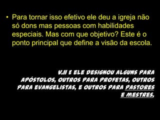 Para tornar isso efetivo ele deu a igreja não só dons mas pessoas com habilidades especiais. Mas com que objetivo? Este é o ponto principal que define a visão da escola.v.11 E ele designou alguns para apóstolos, outros para profetas, outros para evangelistas, e outros para pastores e mestres,