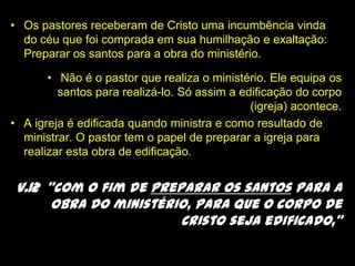 Os pastores receberam de Cristo uma incumbência vinda do céu que foi comprada em sua humilhação e exaltação: Preparar os santos para a obra do ministério. Não é o pastor que realiza o ministério. Ele equipa os santos para realizá-lo. Só assim a edificação do corpo (igreja) acontece. A igreja é edificada quando ministra e como resultado de ministrar. O pastor tem o papel de preparar a igreja para realizar esta obra de edificação.v.12  “com o fim de preparar os santos para a obra do ministério, para que o corpo de Cristo seja edificado,”