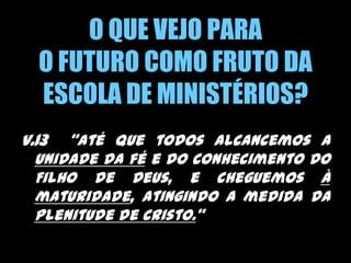O QUE VEJO PARA O FUTURO COMO FRUTO DA ESCOLA DE MINISTÉRIOS?v.13  “até que todos alcancemos a unidade da fé e do conhecimento do Filho de Deus, e cheguemos à maturidade, atingindo a medida da plenitude de Cristo.” 