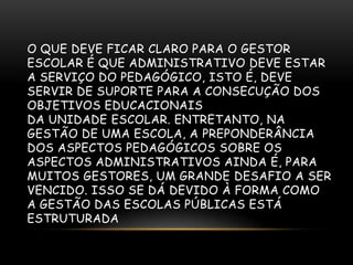 O QUE DEVE FICAR CLARO PARA O GESTOR
ESCOLAR É QUE ADMINISTRATIVO DEVE ESTAR
A SERVIÇO DO PEDAGÓGICO, ISTO É, DEVE
SERVIR DE SUPORTE PARA A CONSECUÇÃO DOS
OBJETIVOS EDUCACIONAIS
DA UNIDADE ESCOLAR. ENTRETANTO, NA
GESTÃO DE UMA ESCOLA, A PREPONDERÂNCIA
DOS ASPECTOS PEDAGÓGICOS SOBRE OS
ASPECTOS ADMINISTRATIVOS AINDA É, PARA
MUITOS GESTORES, UM GRANDE DESAFIO A SER
VENCIDO. ISSO SE DÁ DEVIDO À FORMA COMO
A GESTÃO DAS ESCOLAS PÚBLICAS ESTÁ
ESTRUTURADA
 
