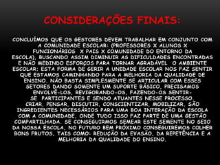 CONSIDERAÇÕES FINAIS:
CONCLUÍMOS QUE OS GESTORES DEVEM TRABALHAR EM CONJUNTO COM
          A COMUNIDADE ESCOLAR: (PROFESSORES X ALUNOS X
        FUNCIONÁRIOS X PAIS X COMUNIDADE DO ENTORNO DA
ESCOLA), BUSCANDO ASSIM DIMINUIR AS DIFICULDADES ENCONTRADAS
  E NÃO MEDINDO ESFORÇOS PARA TORNAR AGRADÁVEL O AMBIENTE
ESCOLAR; ESTA FORMA DE GERIR A UNIDADE ESCOLAR NOS FAZ SENTIR
    QUE ESTAMOS CAMINHANDO PARA A MELHORIA DA QUALIDADE DE
     ENSINO. NÃO BASTA SIMPLESMENTE SE ARTICULAR COM ESSES
      SETORES DANDO SOMENTE UM SUPORTE BÁSICO, PRECISAMOS
        ENVOLVÊ-LOS, REVIGORANDO-OS, FAZENDO-OS SENTIR-
       SE PARTICIPANTES E SENDO ATUANTES NESSE PROCESSO.
      CRIAR, PENSAR, DISCUTIR, CONSCIENTIZAR, MOBILIZAR, SÃO
  INGREDIENTES NECESSÁRIOS PARA UMA BOA INTERAÇÃO DA ESCOLA
   COM A COMUNIDADE, ONDE TUDO ISSO FAZ PARTE DE UMA GESTÃO
 COMPARTILHADA. SE CONSEGUIRMOS SEMEAR ESTE SEMENTE NO SEIO
DA NOSSA ESCOLA, NO FUTURO BEM PRÓXIMO CONSEGUIREMOS COLHER
 BONS FRUTOS, TAIS COMO: REDUÇÃO DA EVASÃO, DA REPETÊNCIA E A
                MELHORIA DA QUALIDADE DO ENSINO.
 