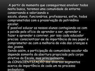 A partir do momento que conseguirmos envolver todos
nesta busca, teremos uma comunidade do entorno
conservando e valorizando a
escola, alunos, funcionários, professores, enfim, todos
comprometidos com a preservação do patrimônio
escolar.
É possível educar os nossos alunos contagiando-os com
a paixão pelo ofício de aprender a ser, aprender a
fazer e aprender a conviver, por isso cada educador
precisa conscientizar-se da importância do seu papel e
comprometer-se com a melhoria da vida das crianças e
dos jovens.
Sendo assim, a participação da comunidade escolar não
depende somente da abertura propiciada pelo corpo
diretivo da Escola, mas principalmente
da CONSCIENTIZAÇÃO dos diversos segmentos
acerca da importância de cada um no processo
pedagógico.
 
