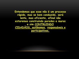 Entendemos que esse não é um processo
  rápido, mas se bem conduzido, será
    lento, mas eficiente, afinal não
estaremos construindo paredes e muros
          e sim CONTRUINDO
CIDADÃOS, autônomos, responsáveis e
              participativos.
 