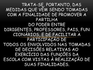 TRATA-SE, PORTANTO, DAS
 MEDIDAS QUE VÊM SENDO TOMADAS
 COM A FINALIDADE DE PROMOVER A
             PARTILHA
         DO PODER ENTRE
DIRIGENTES, PROFESSORES, PAIS, FUN
   CIONÁRIOS, E DE FACILITAR A
         PARTICIPAÇÃO DE
TODOS OS ENVOLVIDOS NAS TOMADAS
    DE DECISÕES RELATIVAS AO
    EXERCÍCIO DAS FUNÇÕES DA
ESCOLA COM VISTAS À REALIZAÇÃO DE
        SUAS FINALIDADES.
 