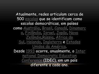 Atualmente, redes articulam cerca de
  500 escolas que se identificam como
    escolas democráticas, em países
como Austrália, Brasil, Canadá, Dinamarc
    a, Finlândia, Israel, Japão, Nova
        Zelândia,Rússia, África do
   Sul, Holanda, Inglaterra e Estados
           Unidos da América.
Desde 1993 ocorre, anualmente, o Inter
     national Democratic Education
    Conference (IDEC), em um país
          diferente a cada ano.
 