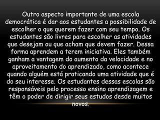 Outro aspecto importante de uma escola
democrática é dar aos estudantes a possibilidade de
   escolher o que querem fazer com seu tempo. Os
  estudantes são livres para escolher as atividades
 que desejam ou que acham que devem fazer. Dessa
   forma aprendem a terem iniciativa. Eles também
 ganham a vantagem do aumento da velocidade e no
    aproveitamento do aprendizado, como acontece
 quando alguém está praticando uma atividade que é
do seu interesse. Os estudantes dessas escolas são
 responsáveis pelo processo ensino aprendizagem e
  têm o poder de dirigir seus estudos desde muitos
                        novos.
 