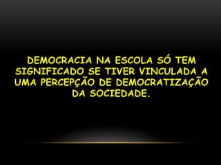 DEMOCRACIA NA ESCOLA SÓ TEM
SIGNIFICADO SE TIVER VINCULADA A
UMA PERCEPÇÃO DE DEMOCRATIZAÇÃO
         DA SOCIEDADE.
 