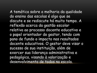 A temática sobre a melhoria da qualidade
do ensino das escolas é algo que se
discute e se rediscute há muito tempo. A
reflexão acerca da gestão escolar
relativa ao processo docente educativo e
o papel orientador do gestor, tendo com
pano de fundo o impacto nos resultados
docente educativos. O gestor deve visar o
sucesso de sua instituição, além de
exercer sua liderança administrativa e
pedagógica, visando à valorização e
desenvolvimento de todos na escola.
 