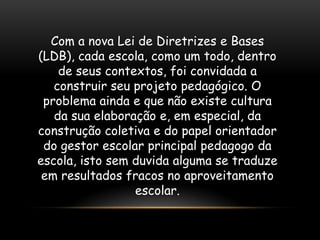 Com a nova Lei de Diretrizes e Bases
(LDB), cada escola, como um todo, dentro
    de seus contextos, foi convidada a
   construir seu projeto pedagógico. O
 problema ainda e que não existe cultura
   da sua elaboração e, em especial, da
construção coletiva e do papel orientador
 do gestor escolar principal pedagogo da
escola, isto sem duvida alguma se traduze
 em resultados fracos no aproveitamento
                 escolar.
 