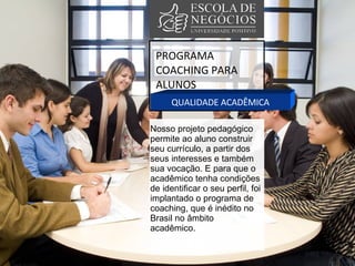 PROGRAMA COACHING PARA ALUNOS QUALIDADE ACADÊMICA Nosso projeto pedagógico permite ao aluno construir seu currículo, a partir dos seus interesses e também sua vocação. E para que o acadêmico tenha condições de identificar o seu perfil, foi implantado o programa de coaching, que é inédito no Brasil no âmbito acadêmico.  