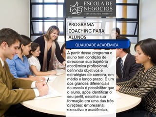 PROGRAMA COACHING PARA ALUNOS QUALIDADE ACADÊMICA A partir desse programa o aluno tem condição de direcionar sua trajetória acadêmica profissional, definindo objetivos e estratégias de carreira, em médio e longo prazo. E um dos grandes diferenciais da escola é possibilitar que o aluno, após identificar o seu perfil, escolha sua formação em uma das três direções: empresarial, executiva e acadêmica. 