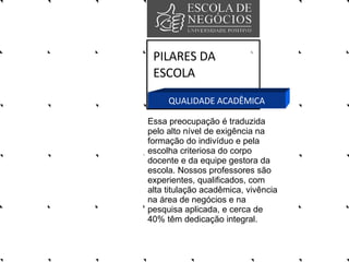 PILARES DA ESCOLA QUALIDADE ACADÊMICA Essa preocupação é traduzida pelo alto nível de exigência na formação do indivíduo e pela escolha criteriosa do corpo docente e da equipe gestora da escola. Nossos professores são experientes, qualificados, com alta titulação acadêmica, vivência na área de negócios e na pesquisa aplicada, e cerca de 40% têm dedicação integral.  