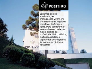 Sabemos que na atualidade, as organizações vivem em um ambiente de negócios complexo, dinâmico e veloz. Para acompanhar esse ambiente, cada vez mais é exigido do profissional visão holística, multiespecialidade e capacidade de adaptação às mudanças rápidas e freqüentes 