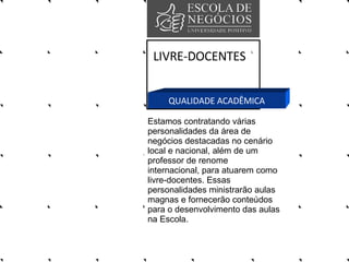 LIVRE-DOCENTES QUALIDADE ACADÊMICA Estamos contratando várias personalidades da área de negócios destacadas no cenário local e nacional, além de um professor de renome internacional, para atuarem como livre-docentes. Essas personalidades ministrarão aulas magnas e fornecerão conteúdos para o desenvolvimento das aulas na Escola.  