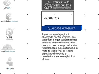 PROJETOS QUALIDADE ACADÊMICA A proposta pedagógica é alicerçada por 15 projetos  que garantem o rigor acadêmico e a conexão com o mercado. Para que isso ocorra, os projetos são fundamentais, pois extrapolam o método tradicional de ensino, agregando inovação e consistência na formação dos alunos.  