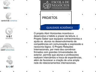PROJETOS QUALIDADE ACADÊMICA O projeto Abrir Horizontes incentiva e desenvolve o hábito e prazer da leitura, o Projeto Saber que equipara conhecimentos e ajuda os  alunos no desenvolvimento de competências em comunicação e expressão e raciocínio lógico. O Projeto Relações Internacionais, por meio dos convênios firmados com grandes Universidades do exterior, permite que alunos e professores realizem intercâmbio e troca de experiências, além de favorecer a criação de uma ampla rede de relacionamentos internacionais.  