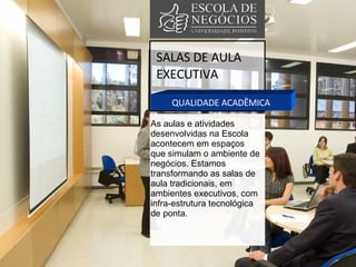 SALAS DE AULA EXECUTIVA QUALIDADE ACADÊMICA As aulas e atividades desenvolvidas na Escola acontecem em espaços que simulam o ambiente de negócios. Estamos transformando as salas de aula tradicionais, em ambientes executivos, com infra-estrutura tecnológica de ponta. 