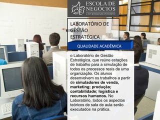 LABORATÓRIO DE GESTÃO ESTRATÉGICA QUALIDADE ACADÊMICA o Laboratório de Gestão Estratégica, que reúne estações de trabalho para a simulação de todos os processos reais de uma organização. Os alunos desenvolvem os trabalhos a partir de  simuladores de venda, marketing; produção; contabilidade; logística e recursos humanos.  No Laboratório, todos os aspectos teóricos de sala de aula serão executados na prática.  